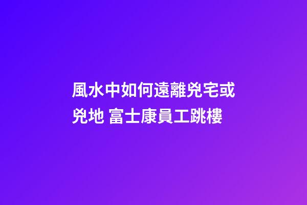 風水中如何遠離兇宅或兇地 富士康員工跳樓